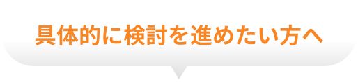 具体的に検討を進めたい方へ